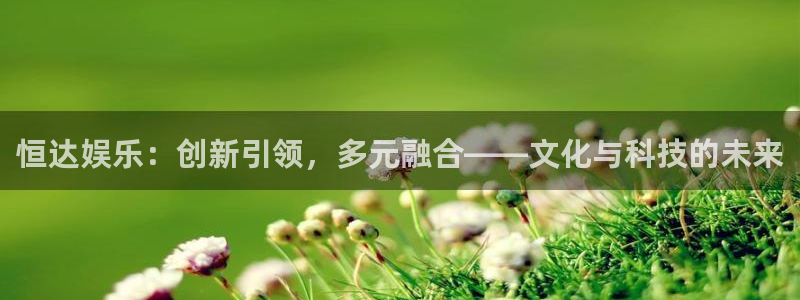 辉达平台凯捷平台注册链接：恒达娱乐：创新引领，多元融合——文化与科技的未来